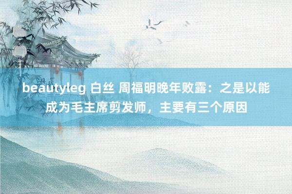 beautyleg 白丝 周福明晚年败露：之是以能成为毛主席剪发师，主要有三个原因