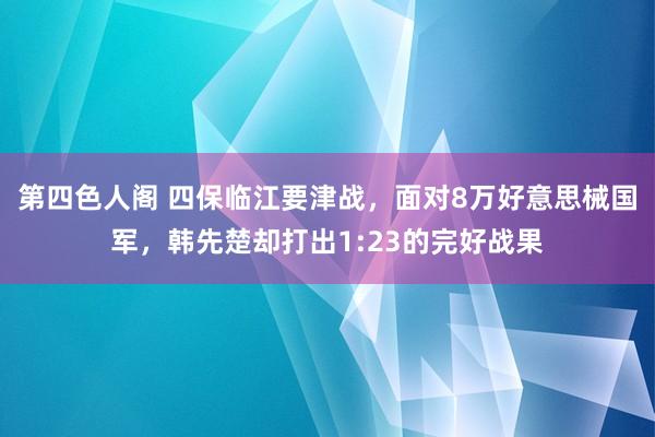 第四色人阁 四保临江要津战，面对8万好意思械国军，韩先楚却打出1:23的完好战果