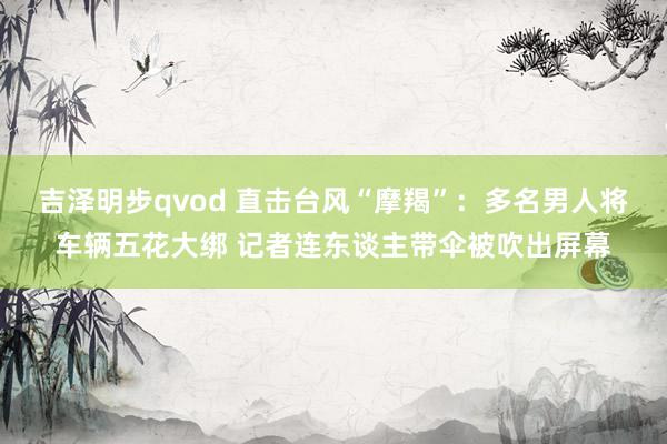 吉泽明步qvod 直击台风“摩羯”：多名男人将车辆五花大绑 记者连东谈主带伞被吹出屏幕