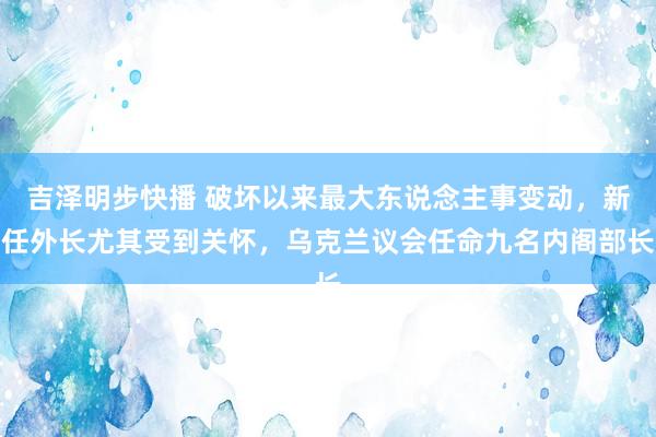 吉泽明步快播 破坏以来最大东说念主事变动，新任外长尤其受到关怀，乌克兰议会任命九名内阁部长