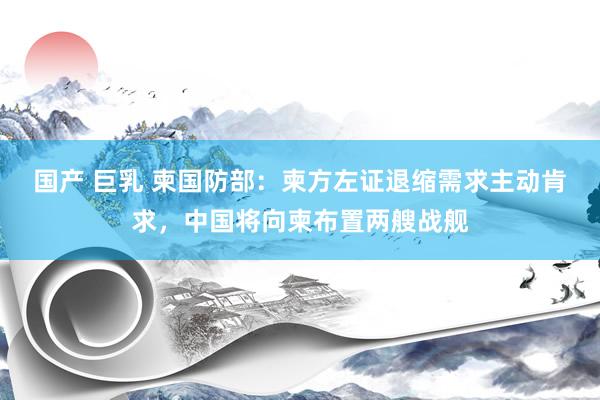 国产 巨乳 柬国防部：柬方左证退缩需求主动肯求，中国将向柬布置两艘战舰