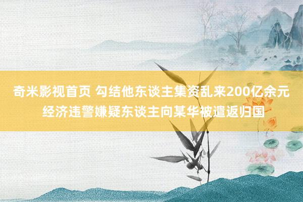 奇米影视首页 勾结他东谈主集资乱来200亿余元 经济违警嫌疑东谈主向某华被遣返归国