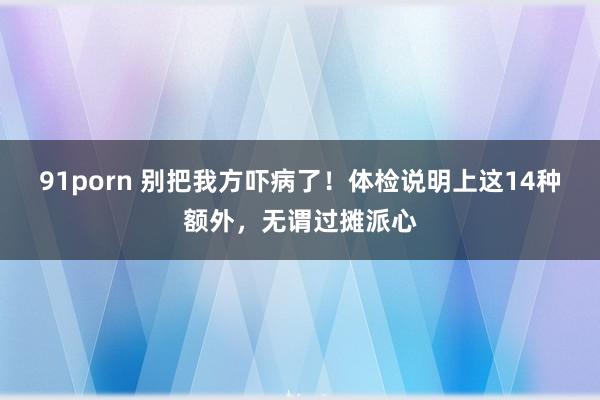 91porn 别把我方吓病了！体检说明上这14种额外，无谓过摊派心