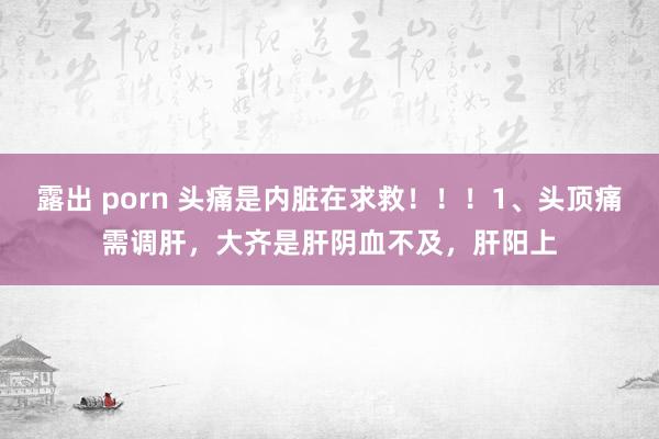 露出 porn 头痛是内脏在求救！！！1、头顶痛需调肝，大齐是肝阴血不及，肝阳上