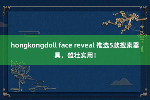 hongkongdoll face reveal 推选5款搜索器具，雄壮实用！