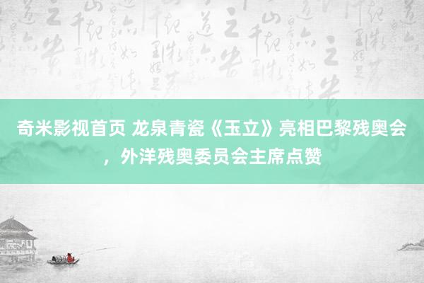 奇米影视首页 龙泉青瓷《玉立》亮相巴黎残奥会，外洋残奥委员会主席点赞