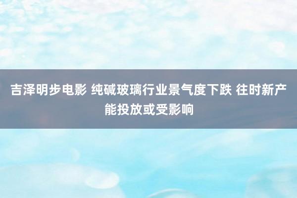 吉泽明步电影 纯碱玻璃行业景气度下跌 往时新产能投放或受影响