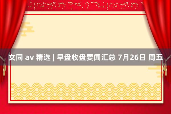 女同 av 精选 | 早盘收盘要闻汇总 7月26日 周五