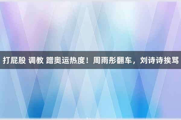 打屁股 调教 蹭奥运热度！周雨彤翻车，刘诗诗挨骂