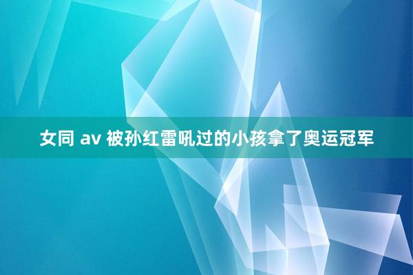 女同 av 被孙红雷吼过的小孩拿了奥运冠军