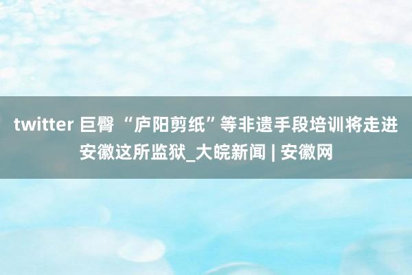 twitter 巨臀 “庐阳剪纸”等非遗手段培训将走进安徽这所监狱_大皖新闻 | 安徽网