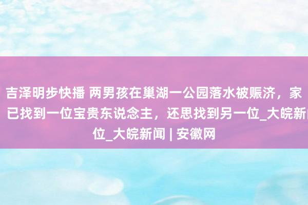 吉泽明步快播 两男孩在巢湖一公园落水被赈济，家东说念主：已找到一位宝贵东说念主，还思找到另一位_大皖新闻 | 安徽网