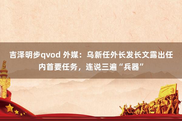 吉泽明步qvod 外媒：乌新任外长发长文露出任内首要任务，连说三遍“兵器”