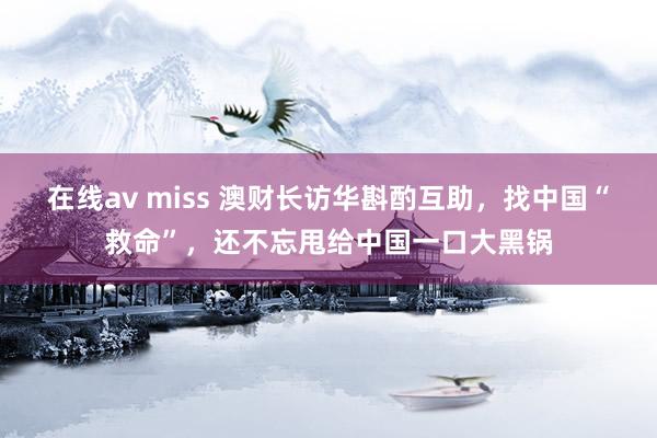 在线av miss 澳财长访华斟酌互助，找中国“救命”，还不忘甩给中国一口大黑锅