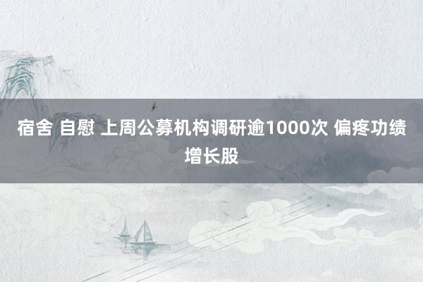 宿舍 自慰 上周公募机构调研逾1000次 偏疼功绩增长股