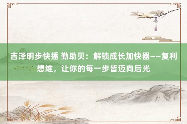 吉泽明步快播 勤助贝：解锁成长加快器——复利想维，让你的每一步皆迈向后光