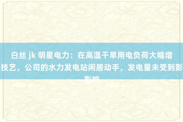 白丝 jk 明星电力：在高温干旱用电负荷大幅增长技艺，公司的水力发电站闲居动手，发电量未受到影响