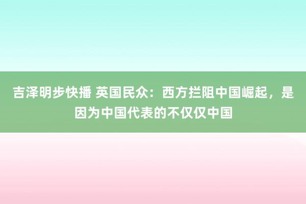 吉泽明步快播 英国民众：西方拦阻中国崛起，是因为中国代表的不仅仅中国