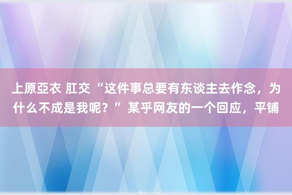 上原亞衣 肛交 “这件事总要有东谈主去作念，为什么不成是我呢？” 某乎网友的一个回应，平铺