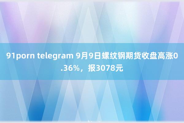 91porn telegram 9月9日螺纹钢期货收盘高涨0.36%，报3078元