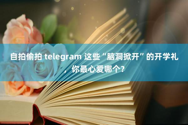 自拍偷拍 telegram 这些“脑洞掀开”的开学礼，你最心爱哪个？