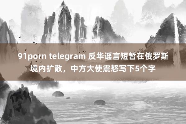 91porn telegram 反华谣言短暂在俄罗斯境内扩散，中方大使震怒写下5个字