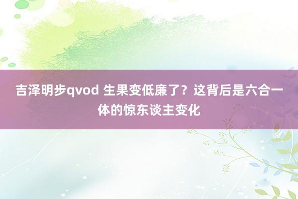 吉泽明步qvod 生果变低廉了？这背后是六合一体的惊东谈主变化