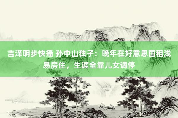 吉泽明步快播 孙中山独子：晚年在好意思国租浅易房住，生涯全靠儿女调停