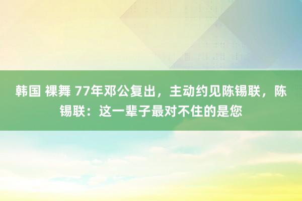 韩国 裸舞 77年邓公复出，主动约见陈锡联，陈锡联：这一辈子最对不住的是您