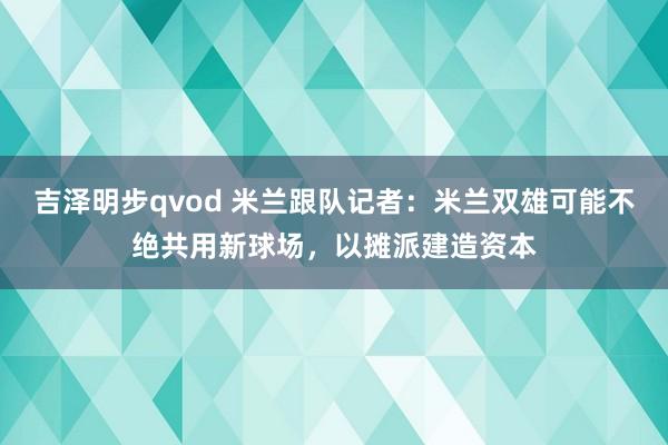 吉泽明步qvod 米兰跟队记者：米兰双雄可能不绝共用新球场，以摊派建造资本