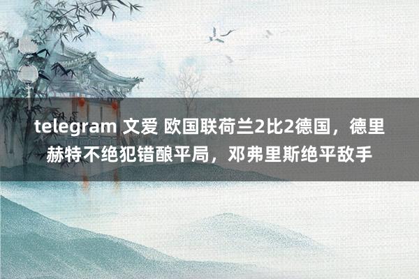 telegram 文爱 欧国联荷兰2比2德国，德里赫特不绝犯错酿平局，邓弗里斯绝平敌手