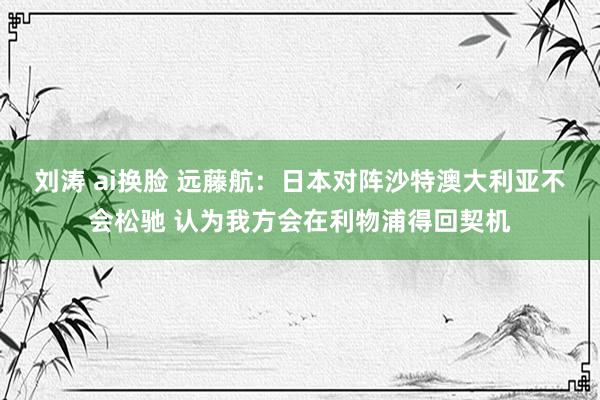 刘涛 ai换脸 远藤航：日本对阵沙特澳大利亚不会松驰 认为我方会在利物浦得回契机