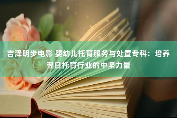 吉泽明步电影 婴幼儿托育服务与处置专科：培养翌日托育行业的中坚力量