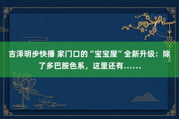 吉泽明步快播 家门口的“宝宝屋”全新升级：除了多巴胺色系，这里还有……