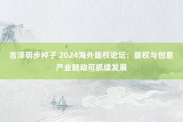 吉泽明步种子 2024海外版权论坛：版权与创意产业鼓动可抓续发展