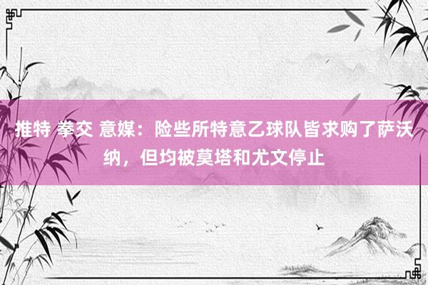 推特 拳交 意媒：险些所特意乙球队皆求购了萨沃纳，但均被莫塔和尤文停止