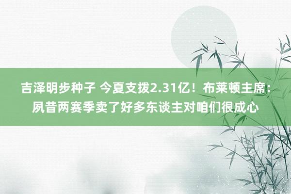 吉泽明步种子 今夏支拨2.31亿！布莱顿主席：夙昔两赛季卖了好多东谈主对咱们很成心