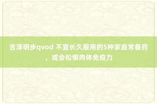 吉泽明步qvod 不宜长久服用的5种家庭常备药，或会松懈肉体免疫力