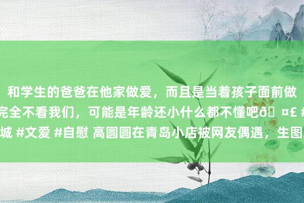 和学生的爸爸在他家做爱，而且是当着孩子面前做爱，太刺激了，孩子完全不看我们，可能是年龄还小什么都不懂吧🤣 #同城 #文爱 #自慰 高圆圆在青岛小店被网友偶遇，生图近照曝光，现象很有年齿感