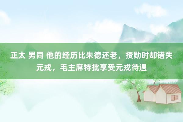 正太 男同 他的经历比朱德还老，授勋时却错失元戎，毛主席特批享受元戎待遇