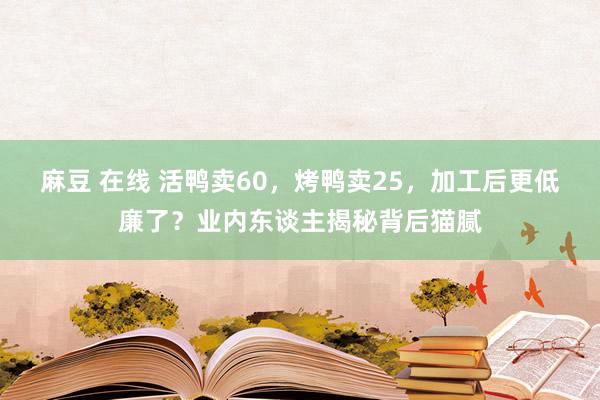 麻豆 在线 活鸭卖60，烤鸭卖25，加工后更低廉了？业内东谈主揭秘背后猫腻