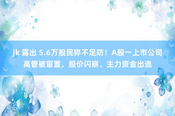 jk 露出 5.6万股民猝不足防！A股一上市公司高管被留置，股价闪崩、主力资金出逃