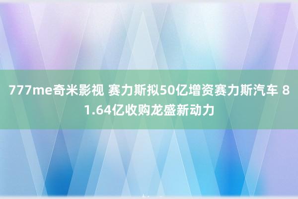 777me奇米影视 赛力斯拟50亿增资赛力斯汽车 81.64亿收购龙盛新动力