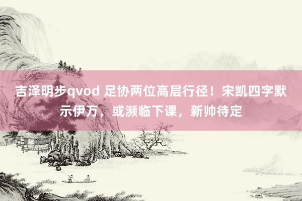 吉泽明步qvod 足协两位高层行径！宋凯四字默示伊万，或濒临下课，新帅待定