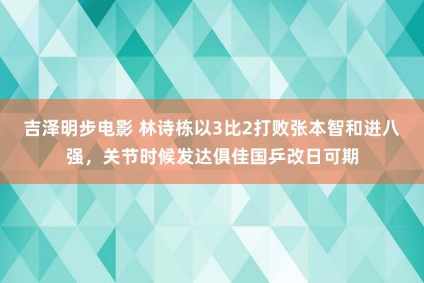 吉泽明步电影 林诗栋以3比2打败张本智和进八强，关节时候发达俱佳国乒改日可期