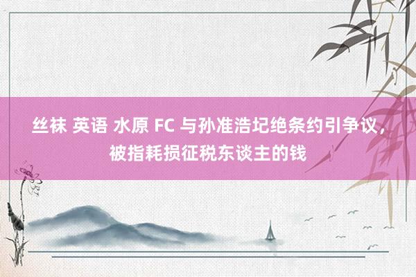 丝袜 英语 水原 FC 与孙准浩圮绝条约引争议，被指耗损征税东谈主的钱