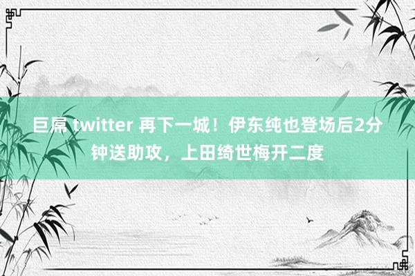 巨屌 twitter 再下一城！伊东纯也登场后2分钟送助攻，上田绮世梅开二度