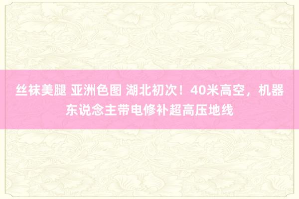 丝袜美腿 亚洲色图 湖北初次！40米高空，机器东说念主带电修补超高压地线