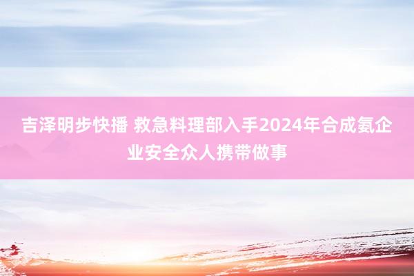 吉泽明步快播 救急料理部入手2024年合成氨企业安全众人携带做事