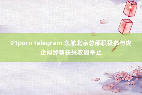 91porn telegram 东航北京总部积极参与央企阔绰帮扶兴农周举止